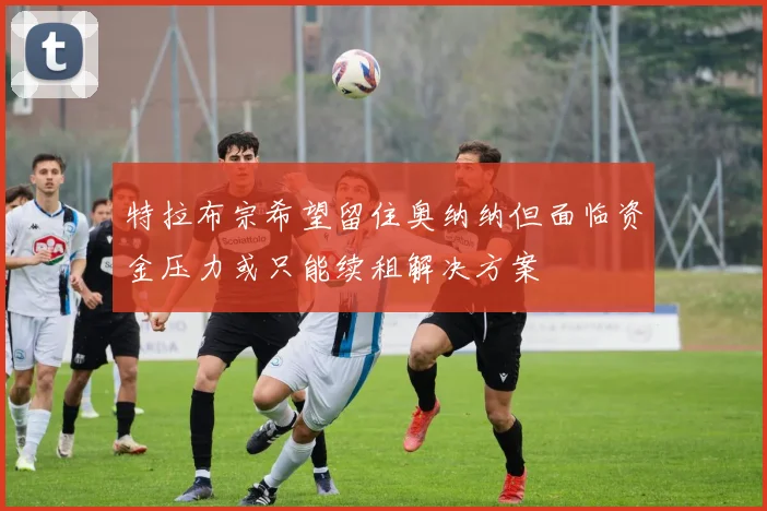 特拉布宗希望留住奥纳纳但面临资金压力或只能续租解决方案