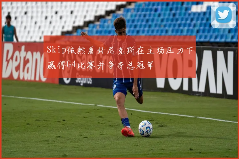 Skip依然看好尼克斯在主场压力下赢得G4比赛并争夺总冠军