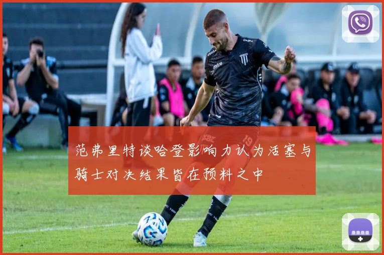 范弗里特谈哈登影响力认为活塞与骑士对决结果皆在预料之中
