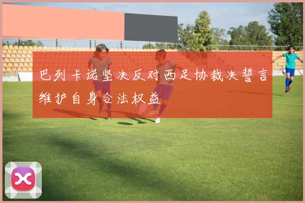 巴列卡诺坚决反对西足协裁决誓言维护自身合法权益