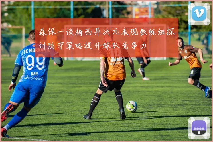 森保一谈梅西异次元表现教练组探讨防守策略提升球队竞争力