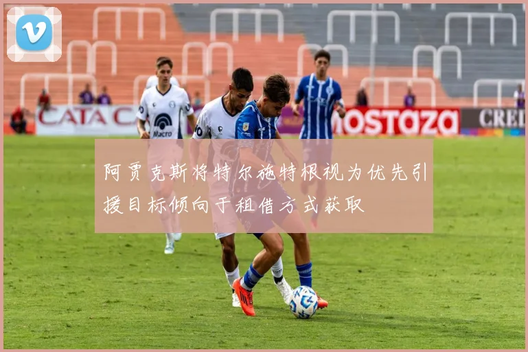 阿贾克斯将特尔施特根视为优先引援目标倾向于租借方式获取