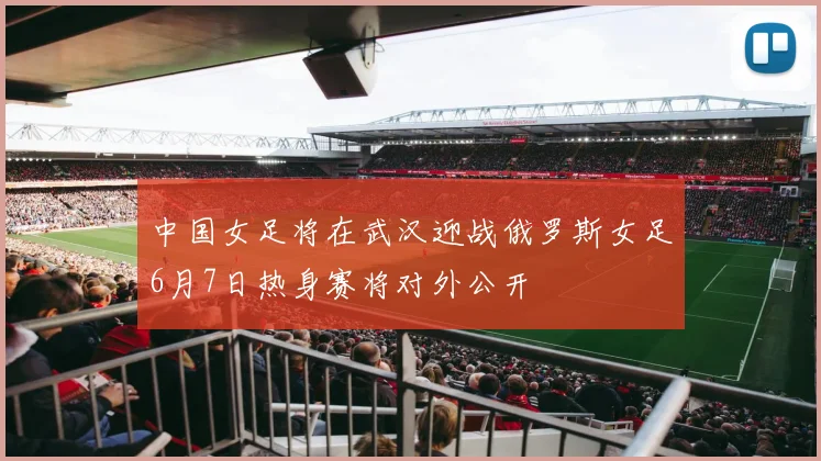 中国女足将在武汉迎战俄罗斯女足6月7日热身赛将对外公开