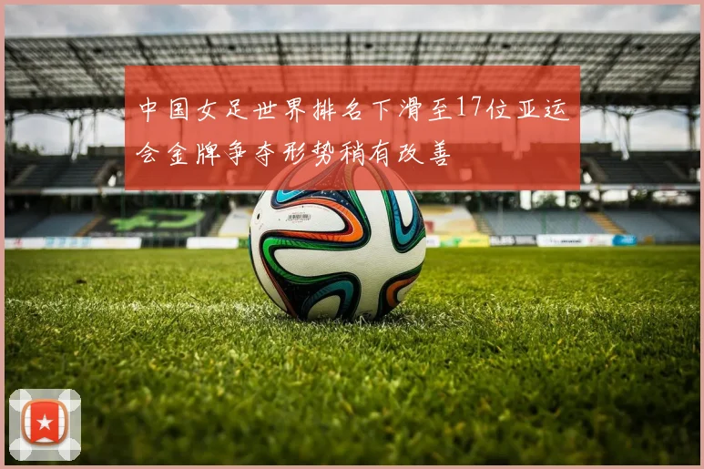 中国女足世界排名下滑至17位亚运会金牌争夺形势稍有改善