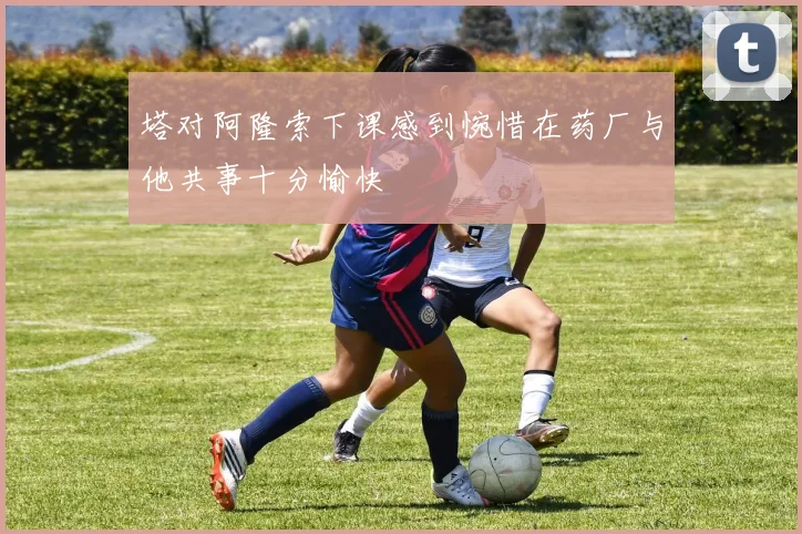 塔对阿隆索下课感到惋惜在药厂与他共事十分愉快