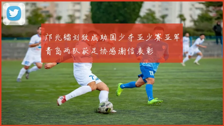 邝兆镭刘致成助国少夺亚少赛亚军青岛两队获足协感谢信表彰