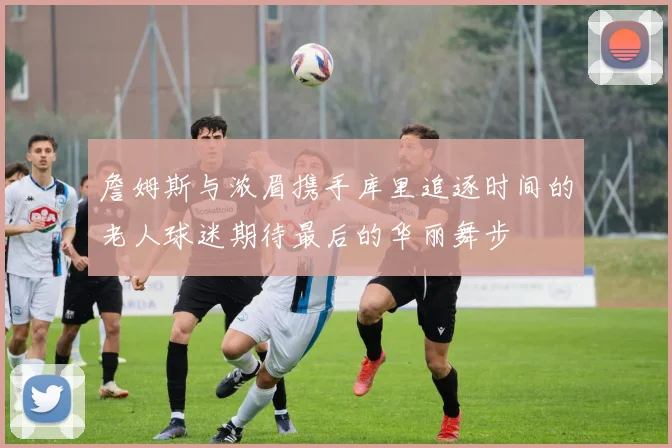 詹姆斯与浓眉携手库里追逐时间的老人球迷期待最后的华丽舞步