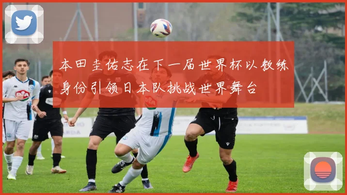 本田圭佑志在下一届世界杯以教练身份引领日本队挑战世界舞台