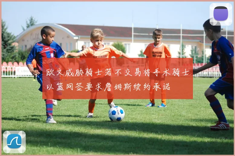 欧文威胁骑士若不交易将手术骑士以篮网签要求詹姆斯续约承诺