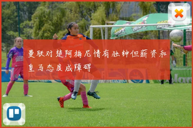 曼联对楚阿梅尼情有独钟但薪资和皇马态度成障碍