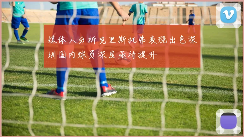 媒体人分析克里斯托弗表现出色深圳国内球员深度亟待提升