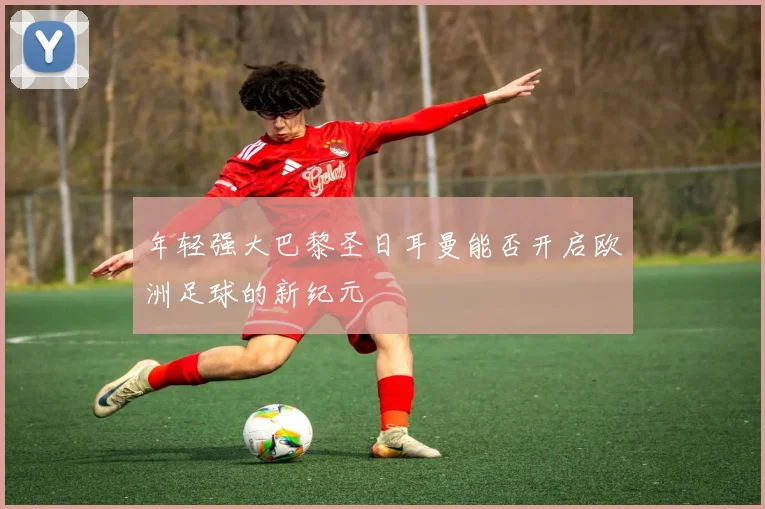 年轻强大巴黎圣日耳曼能否开启欧洲足球的新纪元