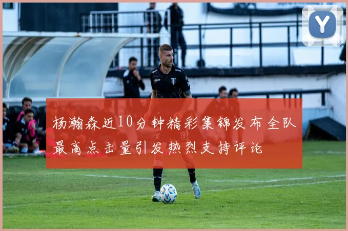 杨瀚森近10分钟精彩集锦发布全队最高点击量引发热烈支持评论
