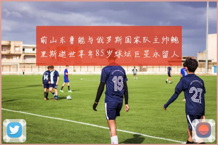 前山东鲁能与俄罗斯国家队主帅鲍里斯逝世享年85岁球坛巨星永留人间