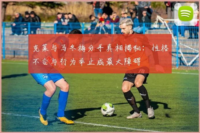 克莱与马冬梅分手真相揭秘：性格不合与行为举止成最大障碍