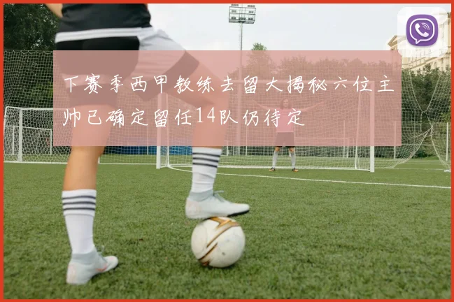 下赛季西甲教练去留大揭秘六位主帅已确定留任14队仍待定