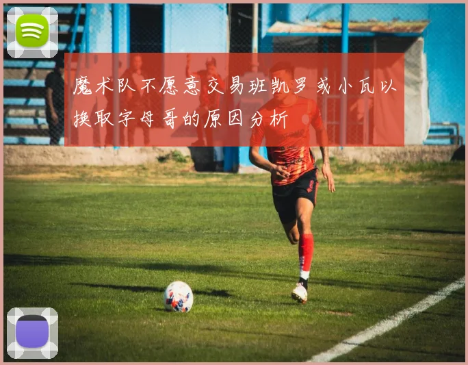 魔术队不愿意交易班凯罗或小瓦以换取字母哥的原因分析