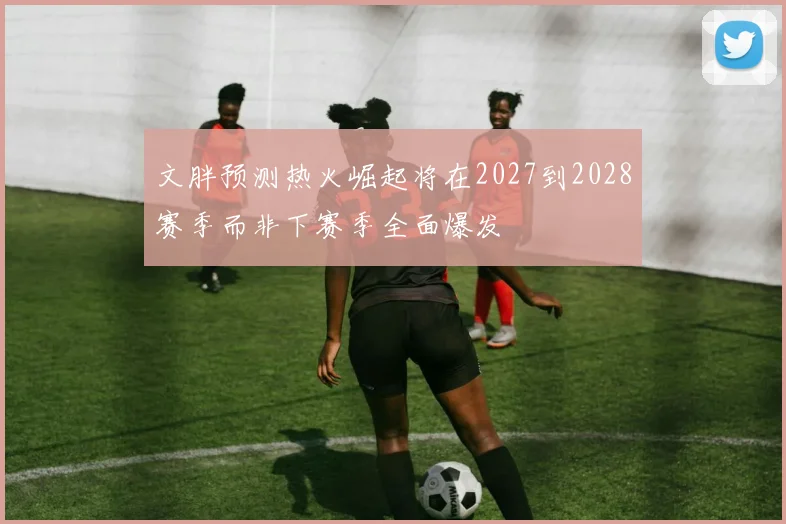 文胖预测热火崛起将在2027到2028赛季而非下赛季全面爆发