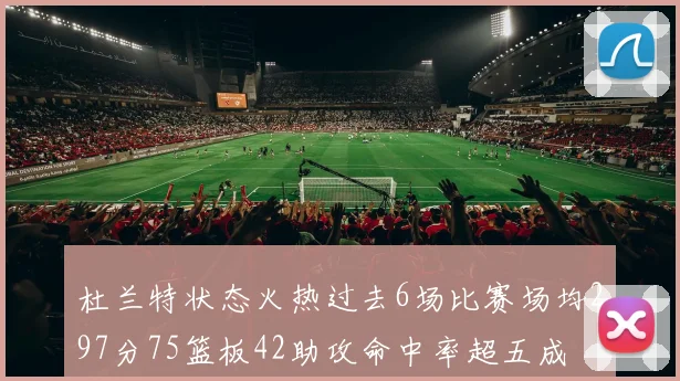 杜兰特状态火热过去6场比赛场均297分75篮板42助攻命中率超五成