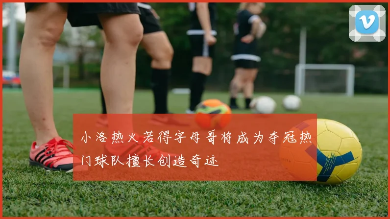 小洛热火若得字母哥将成为夺冠热门球队擅长创造奇迹
