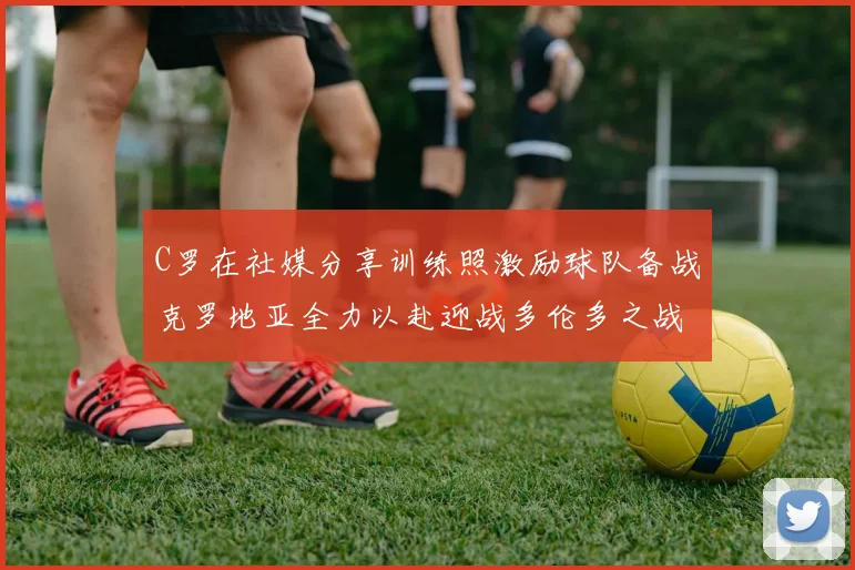 C罗在社媒分享训练照激励球队备战克罗地亚全力以赴迎战多伦多之战