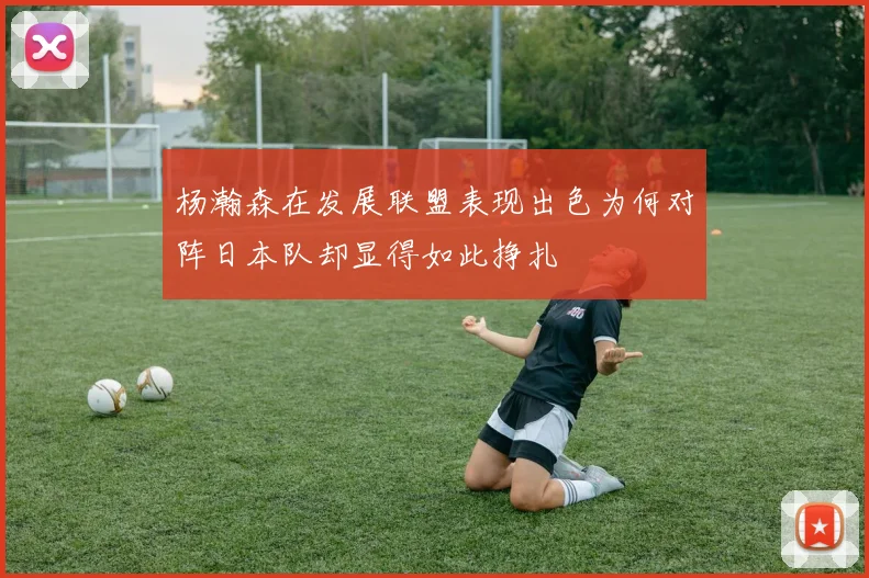 杨瀚森在发展联盟表现出色为何对阵日本队却显得如此挣扎