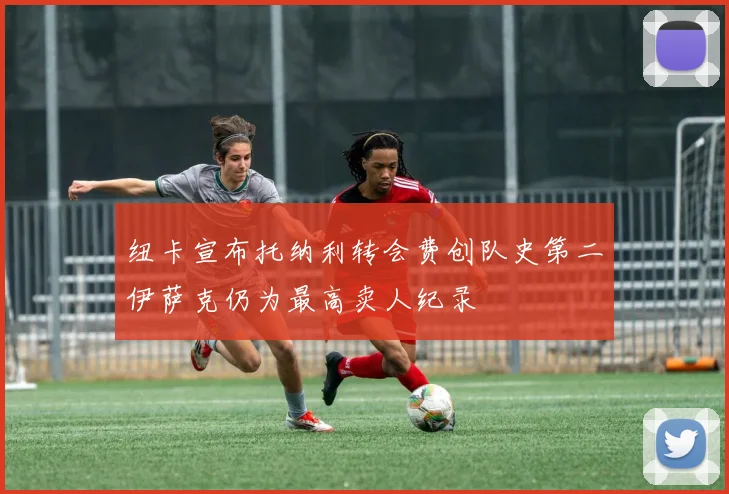 纽卡宣布托纳利转会费创队史第二伊萨克仍为最高卖人纪录