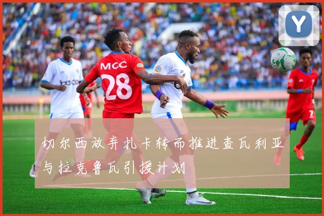 切尔西放弃扎卡转而推进查瓦利亚与拉克鲁瓦引援计划